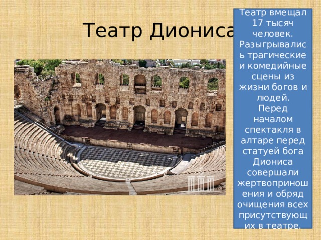 Театр вмещал 17 тысяч человек. Разыгрывались трагические и комедийные сцены из жизни богов и людей. Перед началом спектакля в алтаре перед статуей бога Диониса совершали жертвоприношения и обряд очищения всех присутствующих в театре. Театр Диониса 