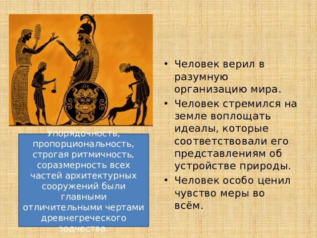 Человек верил в разумную организацию мира. Человек стремился на земле воплощать идеалы, которые соответствовали его представлениям об устройстве природы. Человек особо ценил чувство меры во всём. Упорядочность, пропорциональность, строгая ритмичность, соразмерность всех частей архитектурных сооружений были главными отличительными чертами древнегреческого зодчества. 