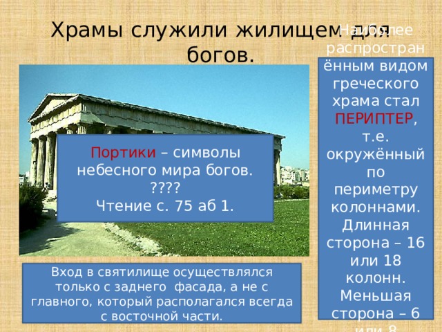 Храмы служили жилищем для богов. Наиболее распространённым видом греческого храма стал ПЕРИПТЕР , т.е. окружённый по периметру колоннами. Длинная сторона – 16 или 18 колонн. Меньшая сторона – 6 или 8 колонн. Портики – символы небесного мира богов. ???? Чтение с. 75 аб 1. Вход в святилище осуществлялся только с заднего фасада, а не с главного, который располагался всегда с восточной части. 