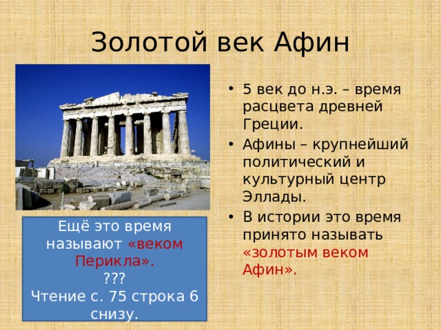 Золотой век Афин 5 век до н.э. – время расцвета древней Греции. Афины – крупнейший политический и культурный центр Эллады. В истории это время принято называть «золотым веком Афин». Ещё это время называют «веком Перикла». ??? Чтение с. 75 строка 6 снизу. 