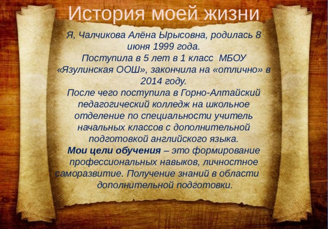 История моей жизни Я, Чалчикова Алёна Ырысовна, родилась 8 июня 1999 года.  Поступила в 5 лет в 1 класс МБОУ «Язулинская ООШ», закончила на «отлично» в 2014 году.  После чего поступила в Горно-Алтайский педагогический колледж на школьное отделение по специальности учитель начальных классов с дополнительной подготовкой английского языка.  Мои цели обучения – это формирование профессиональных навыков, личностное саморазвитие. Получение знаний в области дополнительной подготовки.   