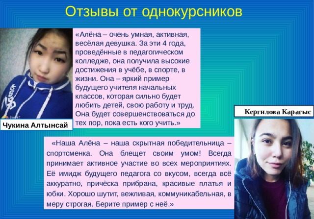 Отзывы от однокурсников «Алёна – очень умная, активная, весёлая девушка. За эти 4 года, проведённые в педагогическом колледже, она получила высокие достижения в учёбе, в спорте, в жизни. Она – яркий пример будущего учителя начальных классов, которая сильно будет любить детей, свою работу и труд. Она будет совершенствоваться до тех пор, пока есть кого учить.» Кергилова Карагыс Чукина Алтынсай «Наша Алёна – наша скрытная победительница – спортсменка. Она блещет своим умом! Всегда принимает активное участие во всех мероприятиях. Её имидж будущего педагога со вкусом, всегда всё аккуратно, причёска прибрана, красивые платья и юбки. Хорошо шутит, вежливая, коммуникабельная, в меру строгая. Берите пример с неё.» 