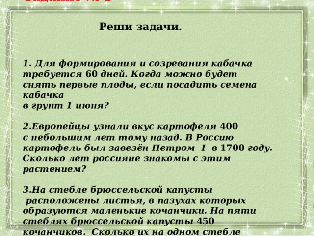 Задание № 3  Реши задачи.   Для формирования и созревания кабачка требуется 60 дней. Когда можно будет снять первые плоды, если посадить семена кабачка  в грунт 1 июня?  Европейцы узнали вкус картофеля 400   с небольшим лет тому назад. В Россию картофель был завезён Петром I в 1700 году. Сколько лет россияне знакомы с этим растением?  На стебле брюссельской капусты  расположены листья, в пазухах которых образуются маленькие кочанчики. На пяти стеблях брюссельской капусты 450 кочанчиков. Сколько их на одном стебле  брюссельской капусты? 