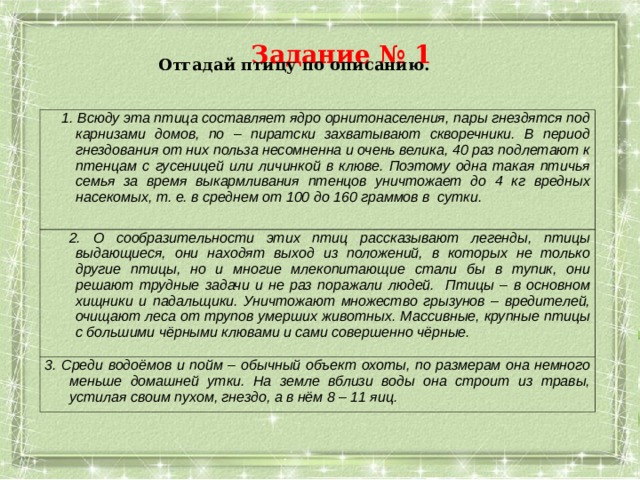 Задание № 1 Отгадай птицу по описанию.   1.  Всюду эта птица составляет ядро орнитонаселения, пары гнездятся под карнизами домов, по – пиратски захватывают скворечники. В период гнездования от них польза несомненна и очень велика, 40 раз подлетают к птенцам с гусеницей или личинкой в клюве. Поэтому одна такая птичья семья за время выкармливания птенцов уничтожает до 4 кг вредных насекомых, т. е. в среднем от 100 до 160 граммов в сутки.   2. О сообразительности этих птиц рассказывают легенды, птицы выдающиеся, они находят выход из положений, в которых не только другие птицы, но и многие млекопитающие стали бы в тупик, они решают трудные задачи и не раз поражали людей. Птицы – в основном хищники и падальщики. Уничтожают множество грызунов – вредителей, очищают леса от трупов умерших животных. Массивные, крупные птицы с большими чёрными клювами и сами совершенно чёрные. 3. Среди водоёмов и пойм – обычный объект охоты, по размерам она немного меньше домашней утки. На земле вблизи воды она строит из травы, устилая своим пухом, гнездо, а в нём 8 – 11 яиц. 