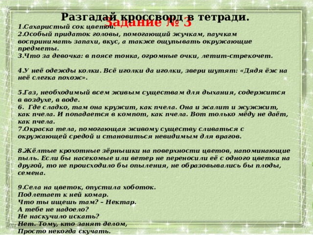 Разгадай кроссворд в тетради. Сахаристый сок цветов. Особый придаток головы, помогающий жучкам, паучкам воспринимать запахи, вкус, а также ощупывать окружающие предметы. Что за девочка: в поясе тонка, огромные очки, летит-стрекочет. У неё одежды колки. Всё иголки да иголки, звери шутят: «Дядя ёж на неё слегка похож». Газ, необходимый всем живым существам для дыхания, содержится  в воздухе, в воде.  Где сладко, там она кружит, как пчела. Она и жалит и жужжит, как пчела. И попадается в компот, как пчела. Вот только мёду не даёт,  как пчела. Окраска тела, помогающая живому существу сливаться с окружающей средой и становиться невидимым для врагов. Жёлтые крохотные зёрнышки на поверхности цветов, напоминающие пыль. Если бы насекомые или ветер не переносили её с одного цветка на другой, то не происходило бы опыления, не образовывались бы плоды, семена. Села на цветок, опустила хоботок.  Подлетает к ней комар.  Что ты ищешь там? – Нектар.  А тебе не надоело?  Не наскучило искать?  Нет. Тому, кто занят делом,  Просто некогда скучать. Задание № 3 