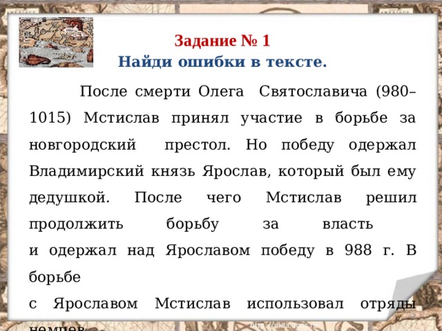 Задание № 1 Найди ошибки в тексте.  После смерти Олега Святославича (980–1015) Мстислав принял участие в борьбе за новгородский престол. Но победу одержал Владимирский князь Ярослав, который был ему дедушкой . После чего Мстислав решил продолжить борьбу за власть  и одержал над Ярославом победу в 988 г. В борьбе  с Ярославом Мстислав использовал отряды немцев  и поляков .  