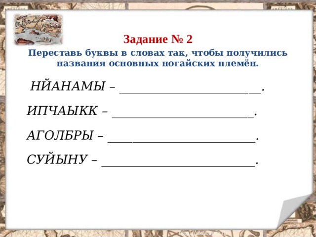 Задание № 2 Переставь буквы в словах так, чтобы получились названия основных ногайских племён.  НЙАНАМЫ – _______________________.  ИПЧАЫКК – _______________________.  АГОЛБРЫ – ________________________.  СУЙЫНУ – _________________________.  