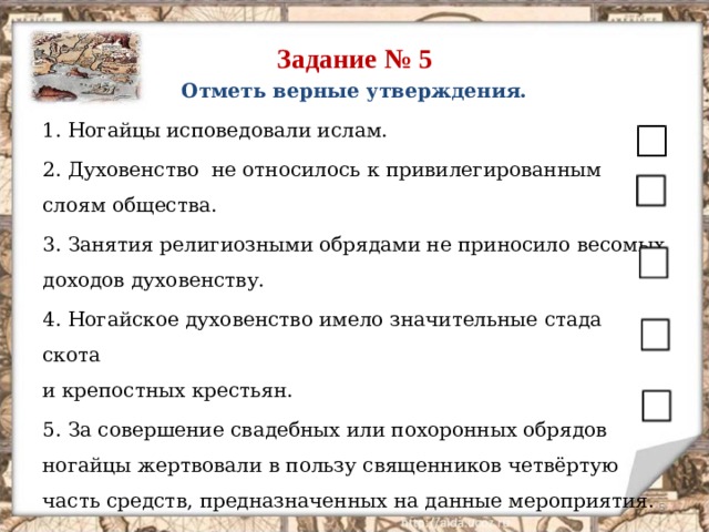 Задание № 5 Отметь верные утверждения. 1. Ногайцы исповедовали ислам. 2. Духовенство не относилось к привилегированным слоям общества. 3. Занятия религиозными обрядами не приносило весомых доходов духовенству. 4. Ногайское духовенство имело значительные стада скота  и крепостных крестьян. 5. За совершение свадебных или похоронных обрядов ногайцы жертвовали в пользу священников четвёртую часть средств, предназначенных на данные мероприятия.  