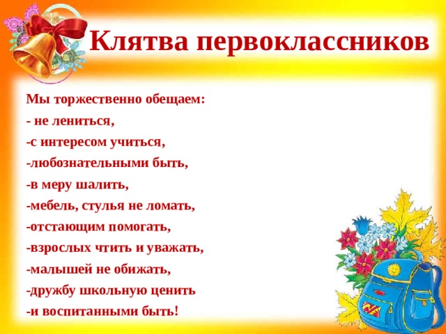Клятва первоклассников Мы торжественно обещаем: - не лениться, -с интересом учиться, -любознательными быть, -в меру шалить, -мебель, стулья не ломать, -отстающим помогать, -взрослых чтить и уважать, -малышей не обижать, -дружбу школьную ценить -и воспитанными быть! 