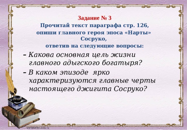 Задание № 3 Прочитай текст параграфа стр. 126, опиши главного героя эпоса «Нарты» Сосруко, ответив на следующие вопросы: –  Какова основная цель жизни главного адыгского богатыря? –  В каком эпизоде ярко характеризуются главные черты настоящего джигита Сосруко? 