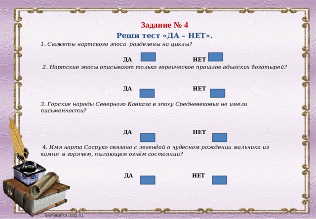 Задание № 4 Реши тест «ДА – НЕТ». 1. Сюжеты нартского эпоса разделены на циклы?   ДА НЕТ   2. Нартские эпосы описывают только героическое прошлое адыгских богатырей?    ДА НЕТ   3. Горские народы Северного Кавказа в эпоху Средневековья не имели письменности?    ДА НЕТ     4. Имя нарта Сосруко связано с легендой о чудесном рождении мальчика из камня в горячем, пылающем огнём состоянии?    ДА НЕТ 