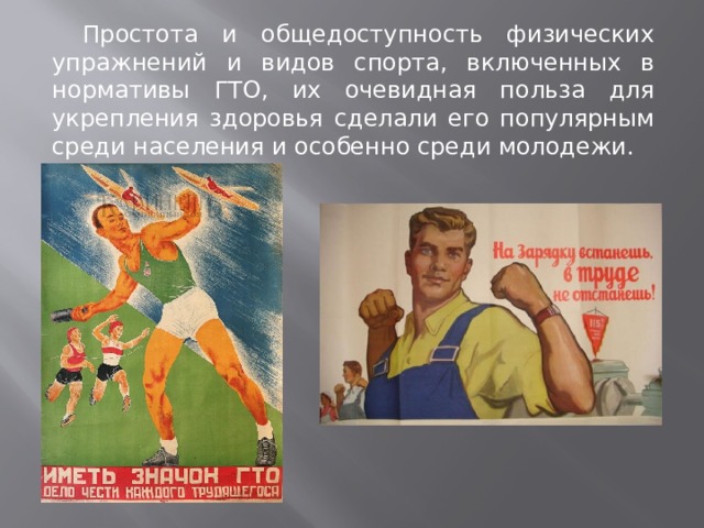  Простота и общедоступность физических упражнений и видов спорта, включенных в нормативы ГТО, их очевидная польза для укрепления здоровья сделали его популярным среди населения и особенно среди молодежи. 