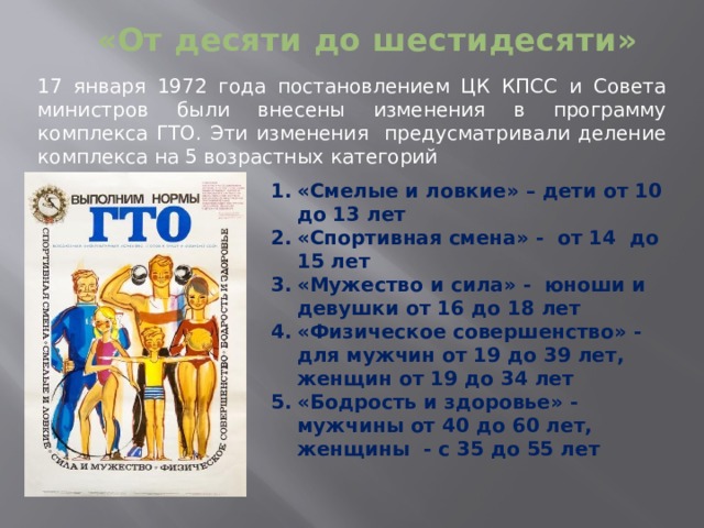 «От десяти до шестидесяти» 17 января 1972 года постановлением ЦК КПСС и Совета министров были внесены изменения в программу комплекса ГТО. Эти изменения предусматривали деление комплекса на 5 возрастных категорий «Смелые и ловкие» – дети от 10 до 13 лет «Спортивная смена» - от 14 до 15 лет «Мужество и сила» - юноши и девушки от 16 до 18 лет «Физическое совершенство» - для мужчин от 19 до 39 лет, женщин от 19 до 34 лет «Бодрость и здоровье» - мужчины от 40 до 60 лет, женщины - с 35 до 55 лет 