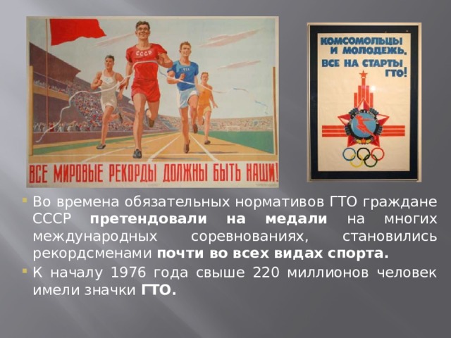 Во времена обязательных нормативов ГТО граждане СССР претендовали на медали на многих международных соревнованиях, становились рекордсменами почти во всех видах спорта. К началу 1976 года свыше 220 миллионов человек имели значки ГТО.   