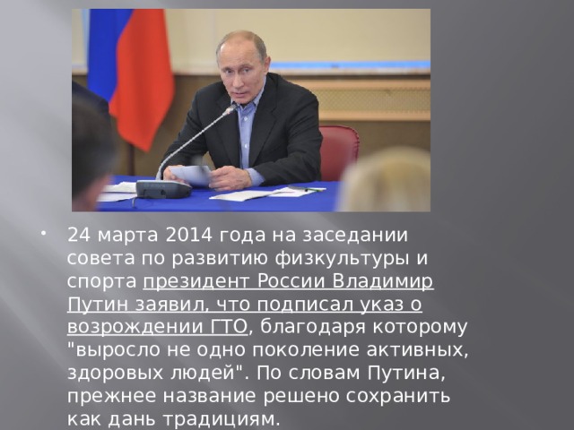 24 марта 2014 года на заседании совета по развитию физкультуры и спорта президент России Владимир Путин заявил, что подписал указ о возрождении ГТО , благодаря которому 