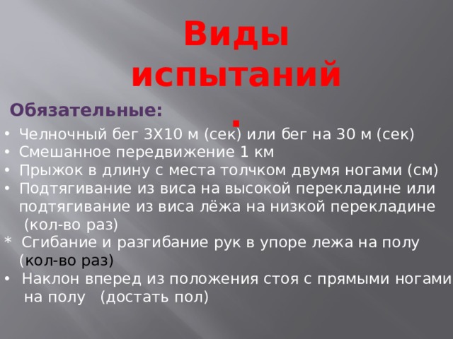Виды испытаний. Обязательные: Челночный бег 3X10 м (сек) или бег на 30 м (сек) Смешанное передвижение 1 км Прыжок в длину с места толчком двумя ногами (см) Подтягивание из виса на высокой перекладине или подтягивание из виса лёжа на низкой перекладине  (кол-во раз) * Сгибание и разгибание рук в упоре лежа на полу  ( кол-во раз) Наклон вперед из положения стоя с прямыми ногами  на полу (достать пол) 