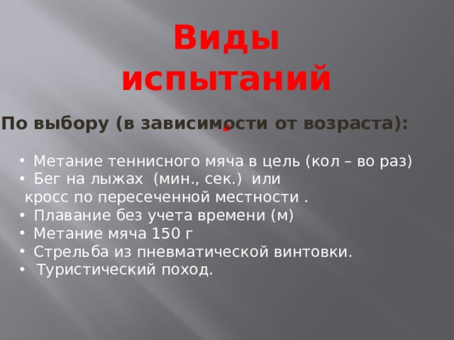 Виды испытаний. По выбору (в зависимости от возраста): Метание теннисного мяча в цель (кол – во раз) Бег на лыжах (мин., сек.) или  кросс по пересеченной местности . Плавание без учета времени (м) Метание мяча 150 г Стрельба из пневматической винтовки. Туристический поход. 