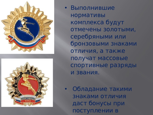 Выполнившие нормативы комплекса будут отмечены золотыми, серебряными или бронзовыми знаками отличия, а также получат массовые спортивные разряды и звания. Обладание такими знаками отличия даст бонусы при поступлении в высшие учебные заведения. 