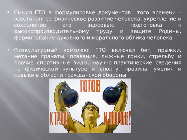 Смысл ГТО в формулировке документов того времени – всестороннее физическое развитие человека, укрепление и сохранение его здоровья, подготовка к высокопроизводительному труду и защите Родины, формирование духовного и морального облика человека Физкультурный комплекс ГТО включал бег, прыжки, метание гранаты, плавание, лыжные гонки, стрельбу и прочие спортивные виды, научно-практические сведения по физической культуре и спорту, правила, умения и навыки в области гражданской обороны 
