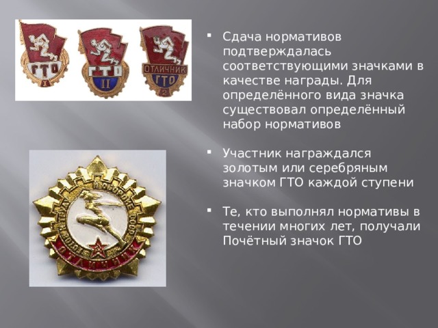 Сдача нормативов подтверждалась соответствующими значками в качестве награды. Для определённого вида значка существовал определённый набор нормативов Участник награждался золотым или серебряным значком ГТО каждой ступени Те, кто выполнял нормативы в течении многих лет, получали Почётный значок ГТО 