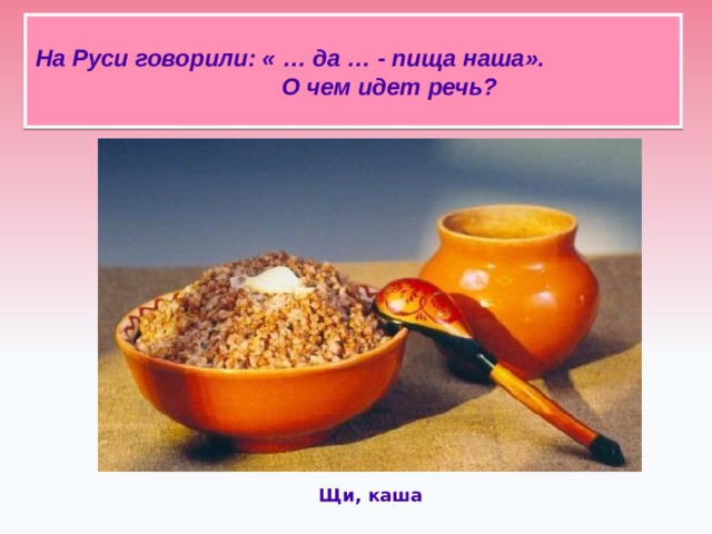 На Руси говорили: « … да … - пища наша». О чем идет речь?   Щи, каша 