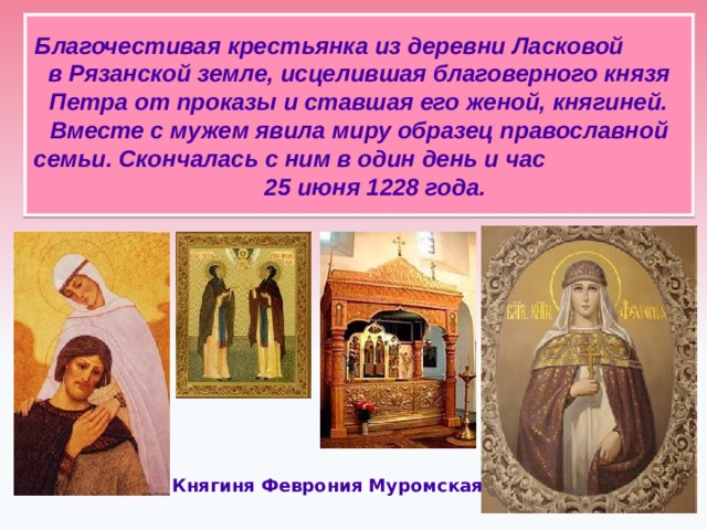 Благочестивая крестьянка из деревни Ласковой в Рязанской земле,  исцелившая благоверного князя Петра от проказы и ставшая его женой, княгиней.  Вместе с мужем явила миру образец православной семьи. Скончалась с ним в один день и час 25 июня 1228 года. Княгиня Феврония Муромская  