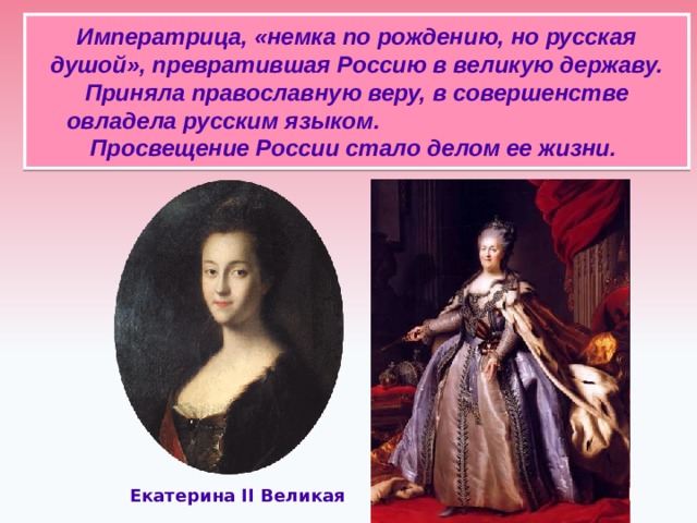 Императрица, «немка по рождению, но русская душой», превратившая Россию в великую державу. Приняла православную веру, в совершенстве овладела русским языком. Просвещение России стало делом ее жизни.   Екатерина II Великая  