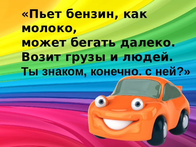 «Пьет бензин, как молоко, может бегать далеко.  Возит грузы и людей. Ты знаком, конечно, с ней?» 