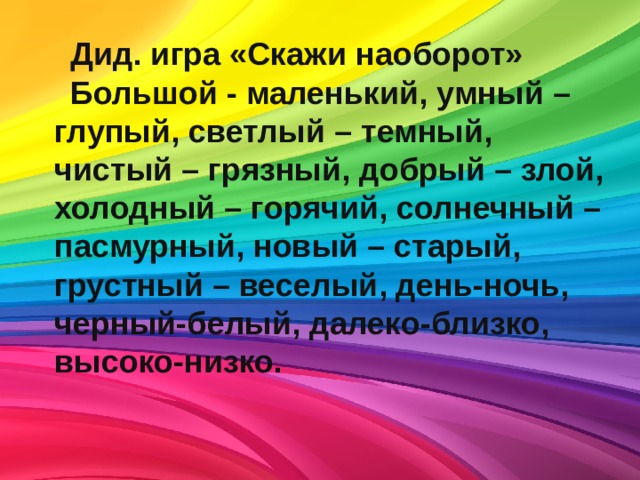 Дид. игра «Скажи наоборот» Большой - маленький, умный – глупый, светлый – темный, чистый – грязный, добрый – злой, холодный – горячий, солнечный – пасмурный, новый – старый, грустный – веселый, день-ночь, черный-белый, далеко-близко, высоко-низко. 