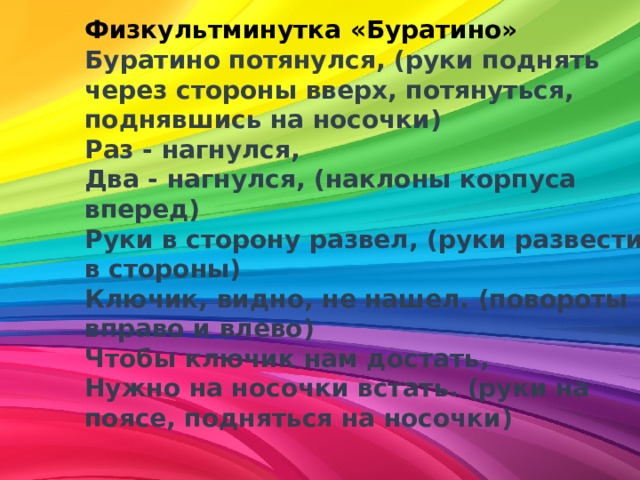 Физкультминутка «Буратино»    Буратино потянулся, (руки поднять через стороны вверх, потянуться, поднявшись на носочки)   Раз - нагнулся,   Два - нагнулся, (наклоны корпуса вперед)   Руки в сторону развел, (руки развести в стороны)   Ключик, видно, не нашел. (повороты вправо и влево)   Чтобы ключик нам достать,   Нужно на носочки встать. (руки на поясе, подняться на носочки)  
