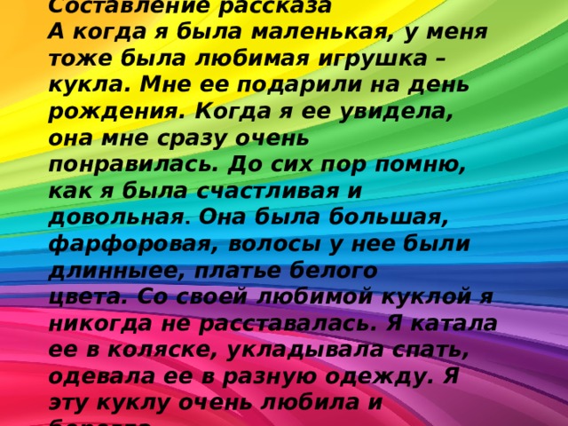 Составление рассказа А когда я была маленькая, у меня тоже была любимая игрушка – кукла. Мне ее подарили на день рождения. Когда я ее увидела, она мне сразу очень понравилась. До сих пор помню, как я была счастливая и довольная .   Она была большая, фарфоровая, волосы у нее были длинныее, платье белого цвета. Со своей любимой куклой я никогда не расставалась. Я катала ее в коляске, укладывала спать, одевала ее в разную одежду. Я эту куклу очень любила и берегла . 
