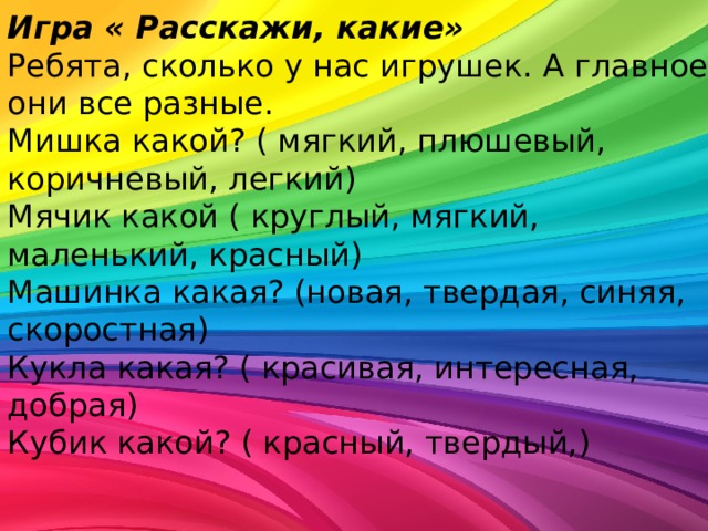 Игра « Расскажи, какие» Ребята, сколько у нас игрушек. А главное, они все разные. Мишка какой? ( мягкий, плюшевый, коричневый, легкий) Мячик какой ( круглый, мягкий, маленький, красный) Машинка какая? (новая, твердая, синяя, скоростная) Кукла какая? ( красивая, интересная, добрая) Кубик какой? ( красный, твердый,) 