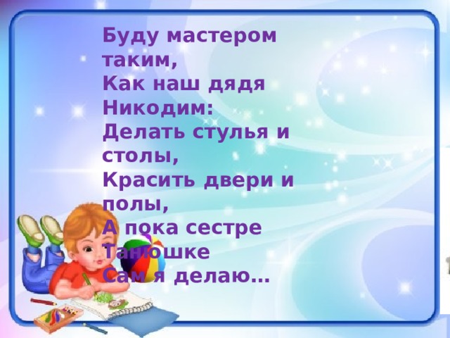 Буду мастером таким, Как наш дядя Никодим: Делать стулья и столы, Красить двери и полы, А пока сестре Танюшке Сам я делаю… 