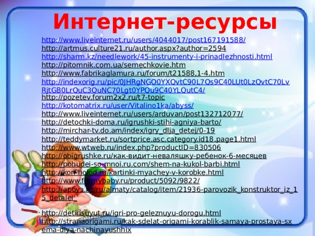 Интернет-ресурсы http://www.liveinternet.ru/users/4044017/post167191588/ http://artmus.culture21.ru/author.aspx?author=2594  http://sharm.kz/needlework/45-instrumenty-i-prinadlezhnosti.html http://pitomnik.com.ua/semechkovie.htm  http://www.fabrikaglamura.ru/forum/t21588,1-4.htm  http://indexorig.ru/pic/0JHRgNGO0YXQvtC90L7Qs9C40LUt0LzQvtC70LvRjtGB0LrQuC3QuNC70Lgt0YPQu9C40YLQutC4/ http://pozetev.forum2x2.ru/t7-topic  http://kotomatrix.ru/user/Vitalino1ka/abyss/ http://www.liveinternet.ru/users/arduvan/post132712077/  http://detochki-doma.ru/igrushki-stihi-agniya-barto/  http://mirchar-tv.do.am/index/igry_dlja_detej/0-19  http://teddymarket.ru/sortprice.asc.category.id18.page1.html  http://www.wtweb.ru/index.php?productID=830506  http://obigrushke.ru/как-видит-неваляшку-ребенок-6-месяцев  http://pohudei-so-mnoi.ru.com/shem-na-kukol-barbi.html  http://kon-holod.ru/kartinki-myachey-v-korobke.html  http://www.formybaby.ru/product/5092/9822/  http://арбуз.kz/ru/almaty/catalog/item/21936-parovozik_konstruktor_iz_15_detalei_  http://detirisuyut.ru/igri-pro-geleznuyu-dorogu.html  http://stranaorigami.ru/kak-sdelat-origami-korablik-samaya-prostaya-sxema-dlya-nachinayushhix  
