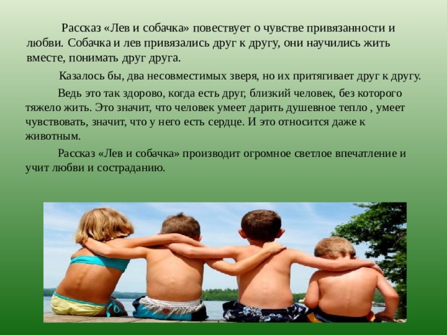  Рассказ «Лев и собачка» повествует о чувстве привязанности и любви. Собачка и лев привязались друг к другу, они научились жить вместе, понимать друг друга.  Казалось бы, два несовместимых зверя, но их притягивает друг к другу.  Ведь это так здорово, когда есть друг, близкий человек, без которого тяжело жить. Это значит, что человек умеет дарить душевное тепло , умеет чувствовать, значит, что у него есть сердце. И это относится даже к животным.  Рассказ «Лев и собачка» производит огромное светлое впечатление и учит любви и состраданию. 