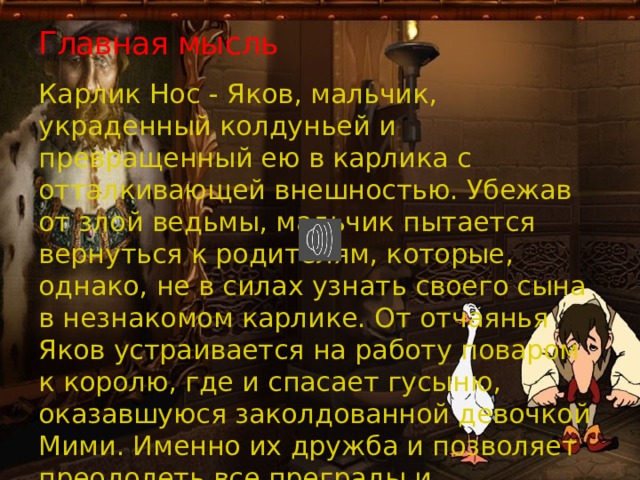 Главная мысль Карлик Нос - Яков, мальчик, украденный колдуньей и превращенный ею в карлика с отталкивающей внешностью. Убежав от злой ведьмы, мальчик пытается вернуться к родителям, которые, однако, не в силах узнать своего сына в незнакомом карлике. От отчаянья Яков устраивается на работу поваром к королю, где и спасает гусыню, оказавшуюся заколдованной девочкой Мими. Именно их дружба и позволяет преодолеть все преграды и расколдовать друг друга. 