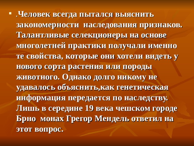 . Человек всегда пытался выяснить закономерности наследования признаков. Талантливые селекционеры на основе многолетней практики получали именно те свойства, которые они хотели видеть у нового сорта растения или породы животного. Однако долго никому не удавалось объяснить,как генетическая информация передается по наследству. Лишь в середине 19 века чешском городе Брно монах Грегор Мендель ответил на этот вопрос. 