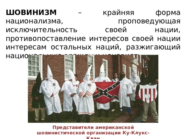 ШОВИНИЗМ – крайняя форма национализма, проповедующая исключительность своей нации, противопоставление интересов своей нации интересам остальных наций, разжигающий национальную вражду и ненависть. Представители американской шовинистической организации Ку-Клукс-Клан 