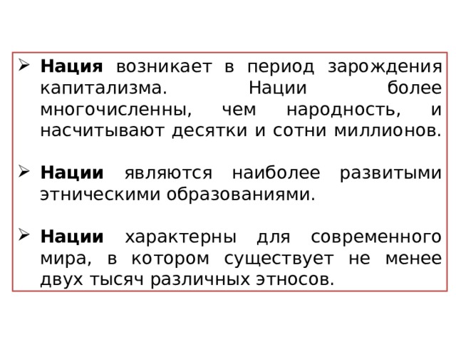 Нация возникает в период зарождения капитализма. Нации более многочисленны, чем народность, и насчитывают десятки и сотни миллионов. Нации являются наиболее развитыми этническими образованиями. Нации характерны для современного мира, в котором существует не менее двух тысяч различных этносов.  