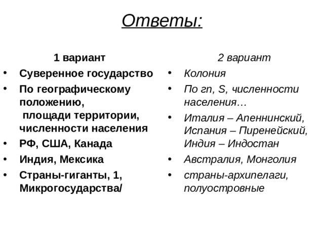 Ответы:   1 вариант 2 вариант Суверенное государство По географическому положению,  площади территории, численности населения РФ, США, Канада Индия, Мексика Страны-гиганты, 1, Микрогосударства/ Колония По гп, S , численности населения… Италия – Апеннинский,  Испания – Пиренейский,  Индия – Индостан Австралия, Монголия страны-архипелаги, полуостровные    