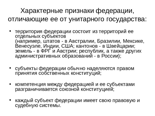 Характерные признаки федерации, отличающие ее от унитарного государства: территория федерации состоит из территорий ее отдельных субъектов  (например, штатов - в Австралии, Бразилии, Мексике, Венесуэле, Индии, США; кантонов - в Швейцарии; земель - в ФРГ и Австрии; республик, а также других административных образований - в России);   субъекты федерации обычно наделяются правом принятия собственных конституций;   компетенция между федерацией и ее субъектами разграничивается союзной конституцией;   каждый субъект федерации имеет свою правовую и судебную системы.  
