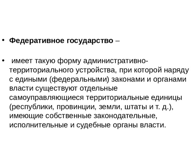 Федеративное государство –    имеет такую форму административно-территориальноrо устройства, при которой наряду с едиными (федеральными) законами и органами власти существуют отдельные самоуправляющиеся территориальные единицы (республики, провинции, земли, штаты и т. д.), имеющие собственные законодательные, исполнительные и судебные органы власти. 