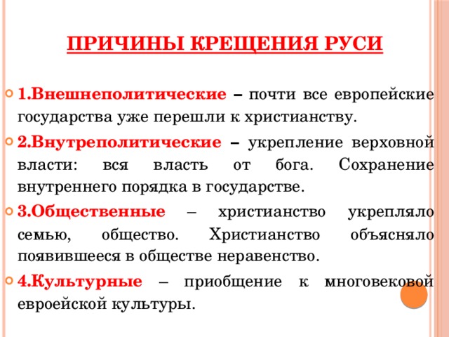 Причины крещения Руси 1.Внешнеполитические – почти все европейские государства уже перешли к христианству. 2.Внутреполитические – укрепление верховной власти: вся власть от бога. Сохранение внутреннего порядка в государстве. 3.Общественные – христианство укрепляло семью, общество. Христианство объясняло появившееся в обществе неравенство. 4.Культурные – приобщение к многовековой евроейской культуры. 