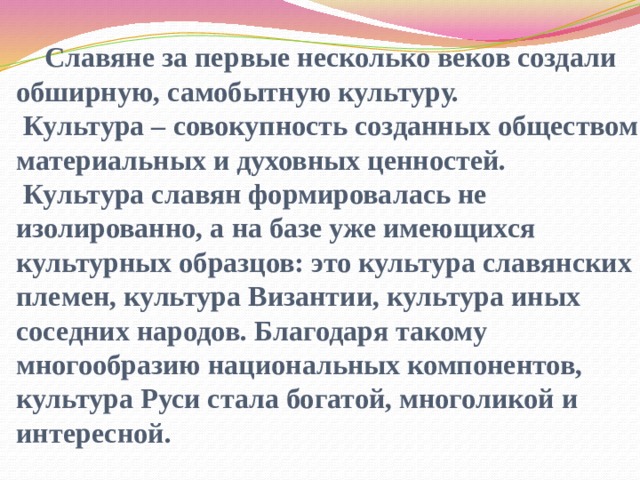  Славяне за первые несколько веков создали обширную, самобытную культуру.  Культура – совокупность созданных обществом материальных и духовных ценностей.  Культура славян формировалась не изолированно, а на базе уже имеющихся культурных образцов: это культура славянских племен, культура Византии, культура иных соседних народов. Благодаря такому многообразию национальных компонентов, культура Руси стала богатой, многоликой и интересной. 