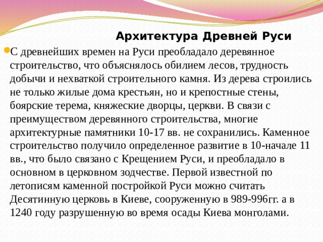  Архитектура Древней Руси С древнейших времен на Руси преобладало деревянное строительство, что объяснялось обилием лесов, трудность добычи и нехваткой строительного камня. Из дерева строились не только жилые дома крестьян, но и крепостные стены, боярские терема, княжеские дворцы, церкви. В связи с преимуществом деревянного строительства, многие архитектурные памятники 10-17 вв. не сохранились. Каменное строительство получило определенное развитие в 10-начале 11 вв., что было связано с Крещением Руси, и преобладало в основном в церковном зодчестве. Первой известной по летописям каменной постройкой Руси можно считать Десятинную церковь в Киеве, сооруженную в 989-996гг. а в 1240 году разрушенную во время осады Киева монголами. 