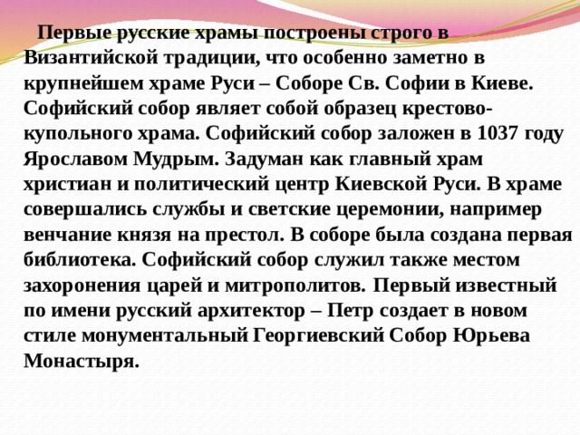  Первые русские храмы построены строго в Византийской традиции, что особенно заметно в крупнейшем храме Руси – Соборе Св. Софии в Киеве. Софийский собор являет собой образец крестово-купольного храма. Софийский собор заложен в 1037 году Ярославом Мудрым. Задуман как главный храм христиан и политический центр Киев­ской Руси. В храме совершались службы и светские церемонии, например венчание князя на престол. В соборе была создана первая библиотека. Софийский собор служил также местом захоронения царей и митрополитов.  Первый известный по имени русский архитектор – Петр создает в новом стиле монументальный Георгиевский Собор Юрьева Монастыря. 