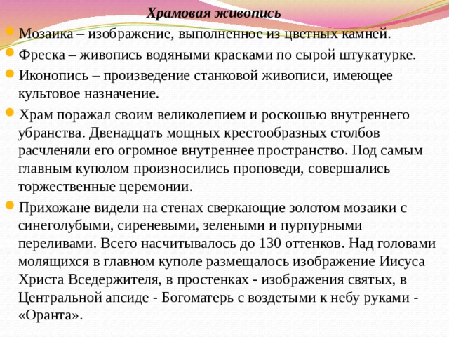  Храмовая живопись Мозаика – изображение, выполненное из цветных камней. Фреска – живопись водяными красками по сырой штукатурке. Иконопись – произведение станковой живописи, имеющее культовое назначение. Храм поражал своим великолепием и роскошью внутреннего убранства. Двенадцать мощных крестообразных столбов расчленяли его огромное внутреннее пространство. Под самым главным куполом произносились проповеди, совершались торжественные церемонии. Прихожане видели на стенах сверкающие золотом мозаики с синеголубыми, сиреневыми, зелеными и пурпурными переливами. Всего насчитывалось до 130 оттенков. Над головами молящихся в главном куполе размещалось изображение Иисуса Христа Вседержителя, в простенках - изображения святых, в Центральной апсиде - Богоматерь с воздетыми к небу руками - «Оранта». 