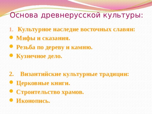 Основа древнерусской культуры: 1. Культурное наследие восточных славян: Мифы и сказания. Резьба по дереву и камню. Кузнечное дело.  2. Византийские культурные традиции: Церковные книги. Строительство храмов. Иконопись. 