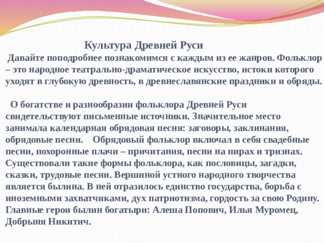  Культура Древней Руси  Давайте поподробнее познакомимся с каждым из ее жанров. Фольклор – это народное театрально-драматическое искусство, истоки которого уходят в глубокую древность, в древнеславянские праздники и обряды.  О богатстве и разнообразии фольклора Древней Руси свидетельствуют письменные источники. Значительное место занимала календарная обрядовая песня: заговоры, заклинания, обрядовые песни. Обрядовый фольклор включал в себя свадебные песни, похоронные плачи – причитания, песни на пирах и тризнах. Существовали такие формы фольклора, как пословицы, загадки, сказки, трудовые песни.  Вершиной устного народного творчества является былина. В ней отразилось единство государства, борьба с иноземными захватчиками, дух патриотизма, гордость за свою Родину. Главные герои былин богатыри: Алеша Попович, Илья Муромец, Добрыня Никитич.    