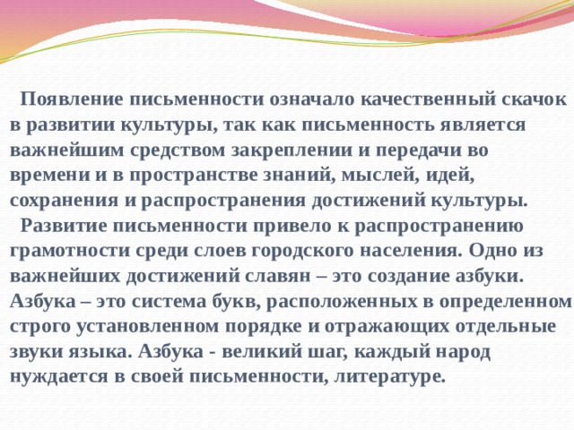   Появление письменности означало качественный скачок в развитии культуры, так как письменность является важнейшим средством закреплении и передачи во времени и в пространстве знаний, мыслей, идей, сохранения и распространения достижений культуры.  Развитие письменности привело к распространению грамотности среди слоев городского населения. Одно из важнейших достижений славян – это создание азбуки. Азбука – это система букв, расположенных в определенном строго установленном порядке и отражающих отдельные звуки языка. Азбука - великий шаг, каждый народ нуждается в своей письменности, литературе.    